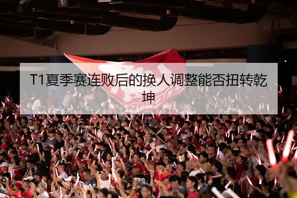 T1夏季赛连败后的换人调整能否扭转乾坤