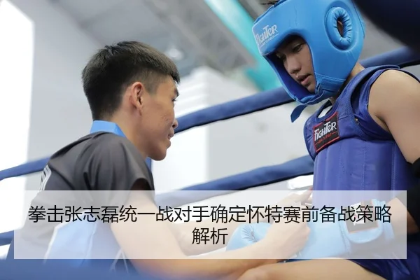 拳击张志磊统一战对手确定怀特赛前备战策略解析
