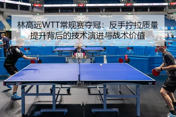 林高远WTT常规赛夺冠：反手拧拉质量提升背后的技术演进与战术价值