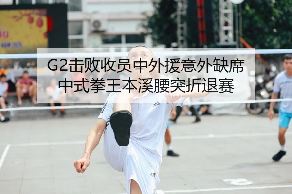 G2击败收员中外援意外缺席 中式拳王本溪腰突折退赛